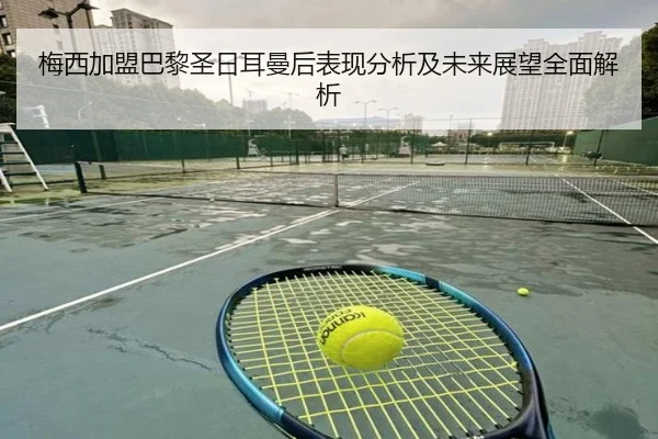 梅西加盟巴黎圣日耳曼后表现分析及未来展望全面解析